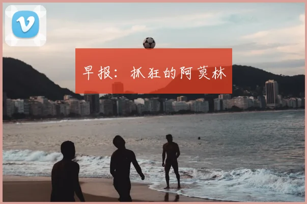 早报:抓狂的阿莫林