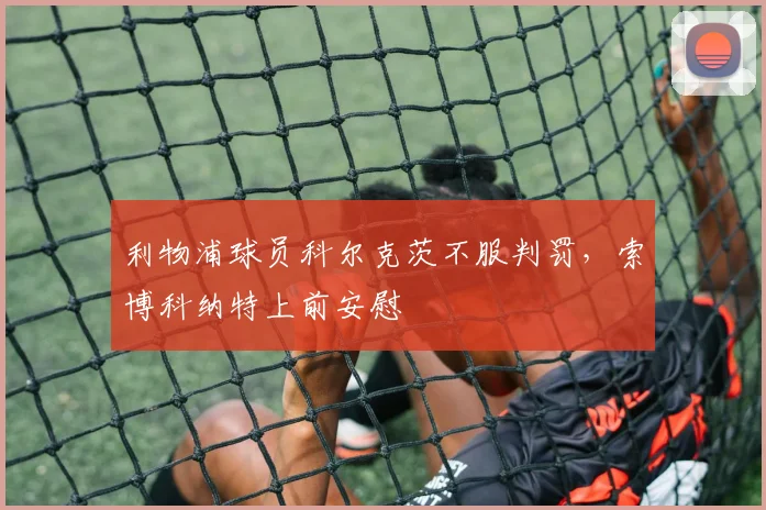 利物浦球员科尔克茨不服判罚，索博科纳特上前安慰