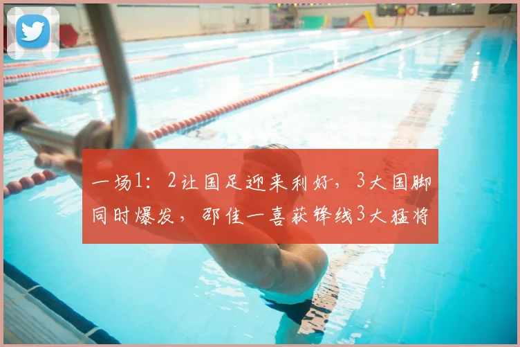 一场1：2让国足迎来利好，3大国脚同时爆发，邵佳一喜获锋线3大猛将