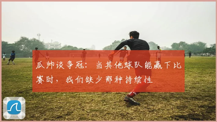 瓜帅谈争冠：当其他球队能赢下比赛时，我们缺少那种持续性