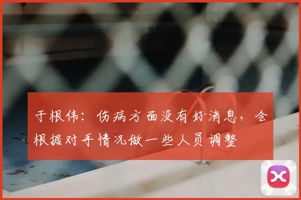 于根伟：伤病方面没有好消息，会根据对手情况做一些人员调整