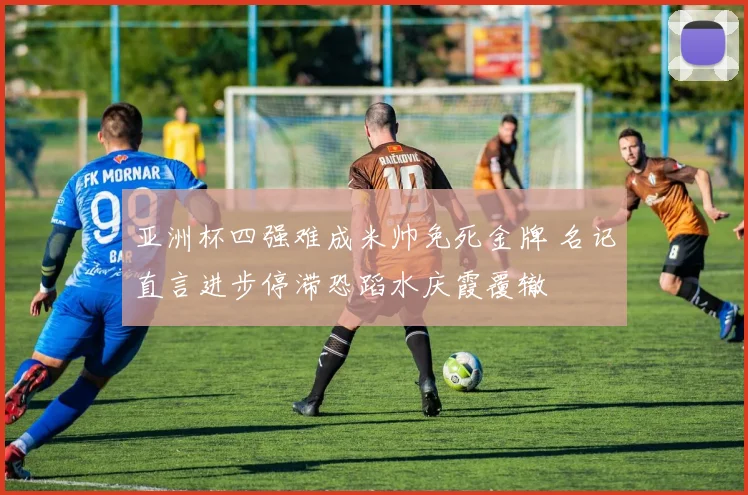 亚洲杯四强难成米帅免死金牌 名记直言进步停滞恐蹈水庆霞覆辙