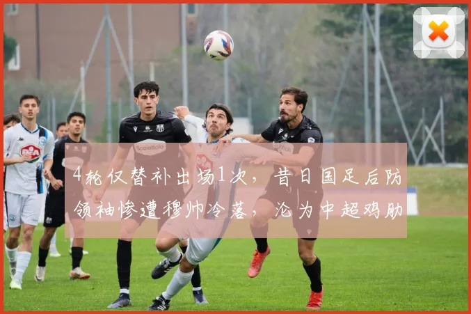 4轮仅替补出场1次,昔日国足后防领袖惨遭穆帅冷落,沦为中超鸡肋
