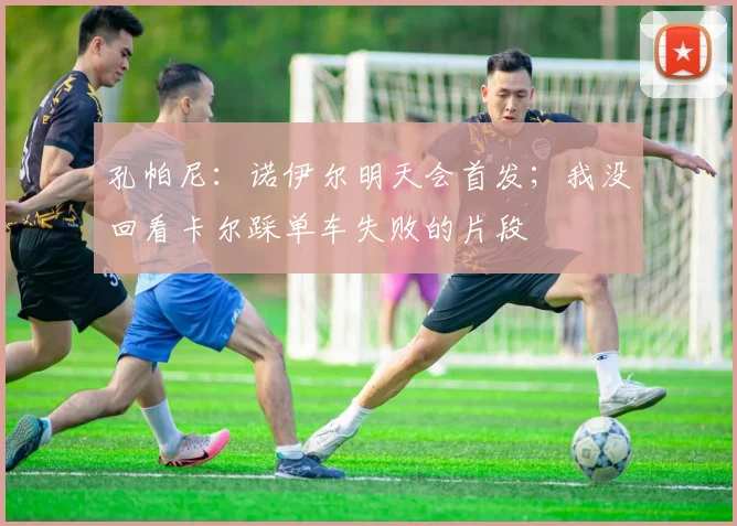 孔帕尼:诺伊尔明天会首发;我没回看卡尔踩单车失败的片段