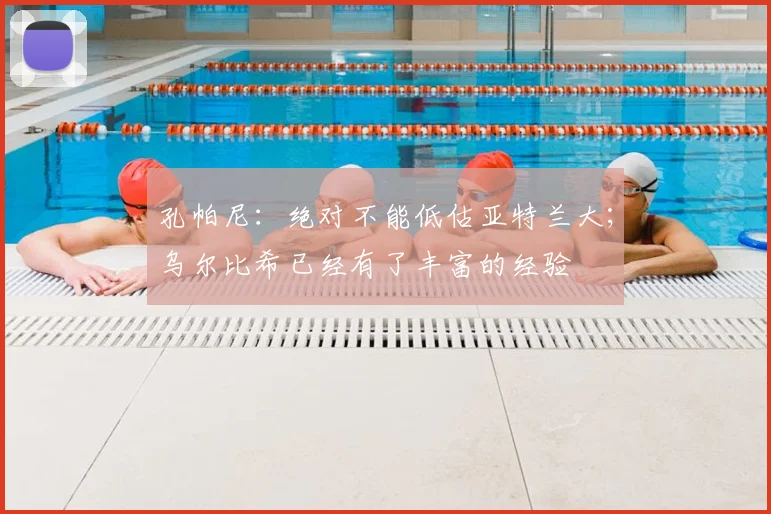 孔帕尼：绝对不能低估亚特兰大；乌尔比希已经有了丰富的经验