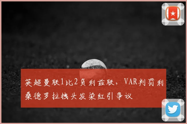 英超曼联1比2负利兹联,VAR判罚利桑德罗拉拽头发染红引争议