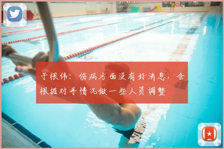 于根伟：伤病方面没有好消息，会根据对手情况做一些人员调整