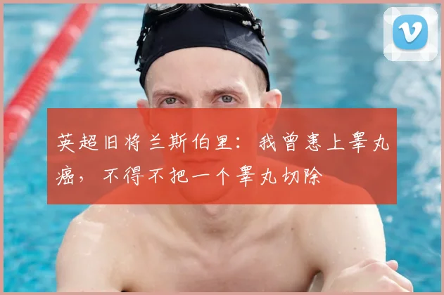 英超旧将兰斯伯里：我曾患上睾丸癌，不得不把一个睾丸切除