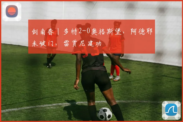 剑南春丨多特2-0奥格斯堡，阿德耶米破门，雷贾尼建功