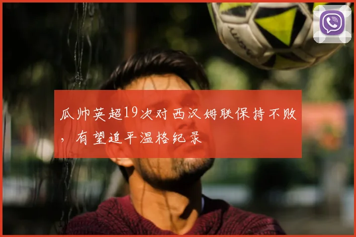 瓜帅英超19次对西汉姆联保持不败，有望追平温格纪录