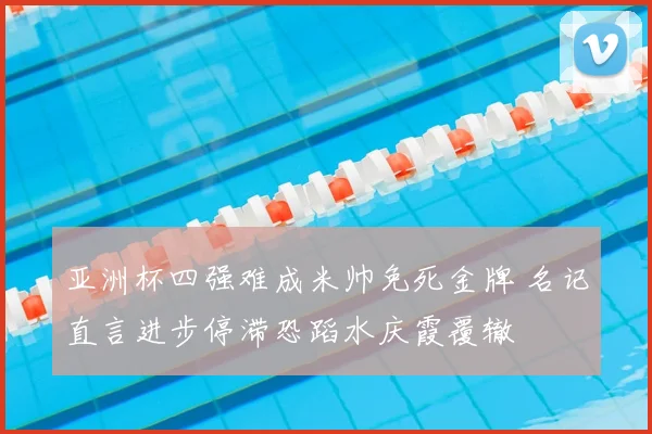 亚洲杯四强难成米帅免死金牌 名记直言进步停滞恐蹈水庆霞覆辙