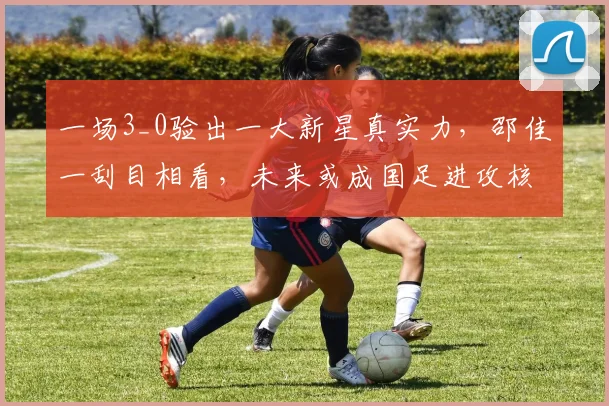 一场3_0验出一大新星真实力，邵佳一刮目相看，未来或成国足进攻核心