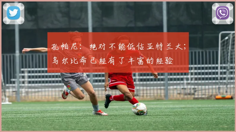 孔帕尼：绝对不能低估亚特兰大；乌尔比希已经有了丰富的经验
