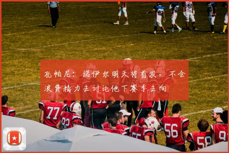 孔帕尼：诺伊尔明天将首发，不会浪费精力去讨论他下赛季去向