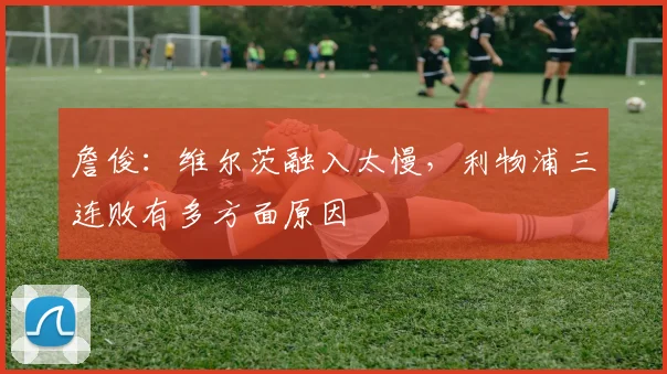 詹俊:维尔茨融入太慢,利物浦三连败有多方面原因