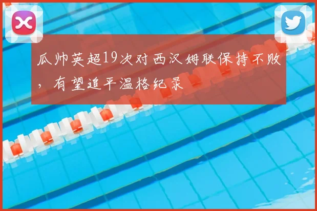 瓜帅英超19次对西汉姆联保持不败,有望追平温格纪录
