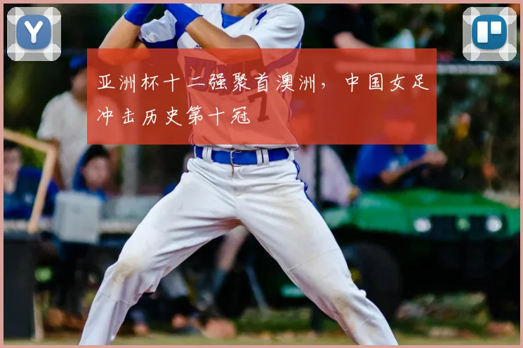 亚洲杯十二强聚首澳洲,中国女足冲击历史第十冠