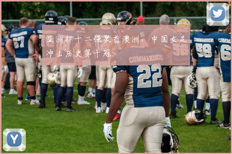 亚洲杯十二强聚首澳洲，中国女足冲击历史第十冠