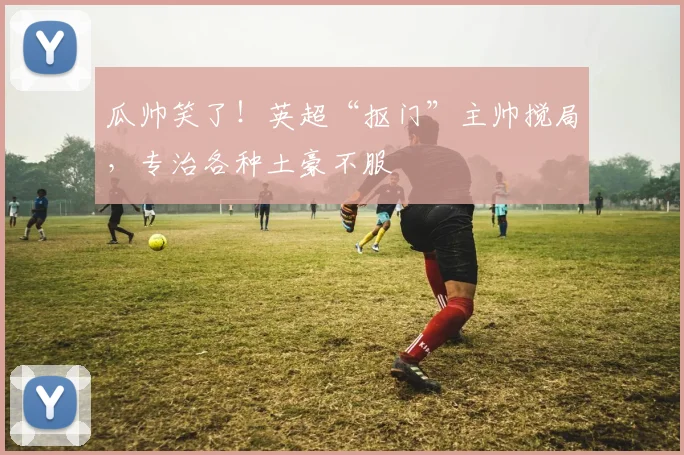 瓜帅笑了！英超“抠门”主帅搅局，专治各种土豪不服