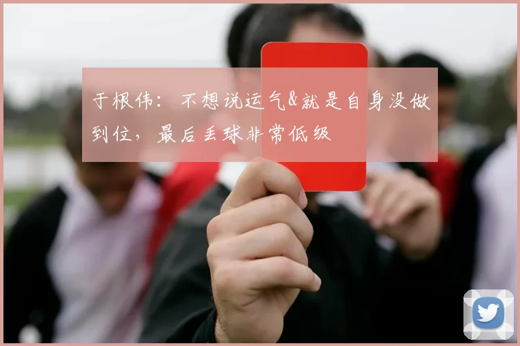 于根伟：不想说运气&就是自身没做到位，最后丢球非常低级