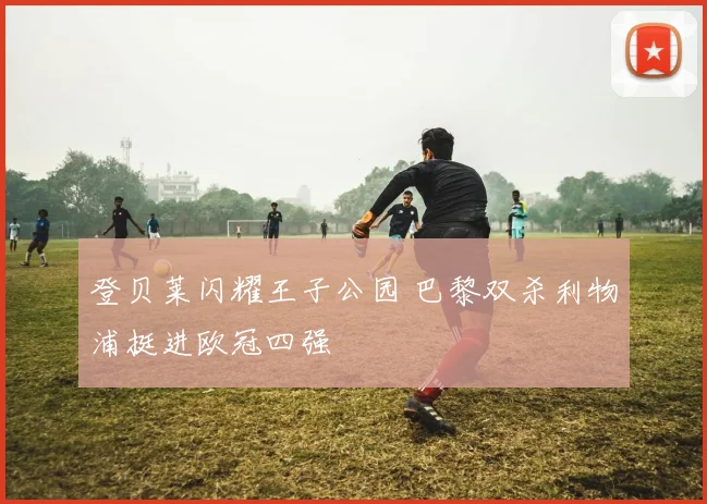 登贝莱闪耀王子公园 巴黎双杀利物浦挺进欧冠四强