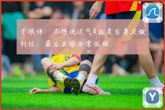 于根伟：不想说运气&就是自身没做到位，最后丢球非常低级