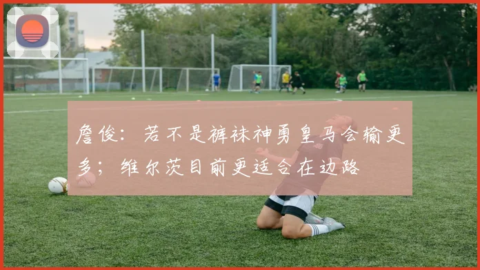 詹俊：若不是裤袜神勇皇马会输更多；维尔茨目前更适合在边路